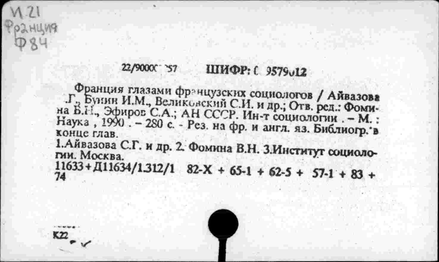 ﻿
Фгч
22/9000С -57 ШИФР: С 9579о12
Франция глазами фр-нцузских социологов / Айвазова .ГС Бунин И.МП Беликовский С.И. и др.; Отв. рсд.: Фомина Б.1 Эфиров С.А.; АН СССР. Ин-т социологии . - М.: Наука , 19&) . - 280 с. - Рез. на фр. и англ. яз. Библиогр.'в конце глав.
ЕАйвазова С.Г. и др. 2. Фомина В.Н. З.Инсгитут социоло-гии Москва
11633 + Д11634/1312/1 82-Х + 65-1 + 62-5 + 57-1 + 83 +
